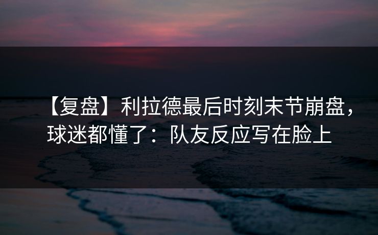 【复盘】利拉德最后时刻末节崩盘,球迷都懂了:队友反应写在脸上 【复盘】利拉德最后时刻末节崩盘,球迷都懂了:队友反应写在脸上