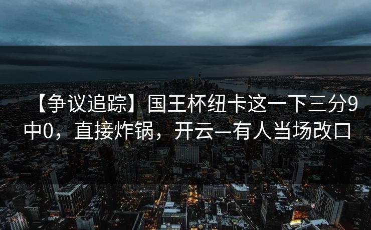 【争议追踪】国王杯纽卡这一下三分9中0，直接炸锅，开云—有人当场改口