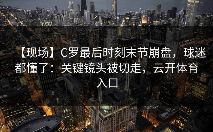 【现场】C罗最后时刻末节崩盘，球迷都懂了：关键镜头被切走，云开体育入口