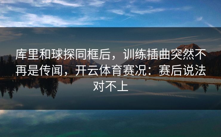 库里和球探同框后，训练插曲突然不再是传闻，开云体育赛况：赛后说法对不上