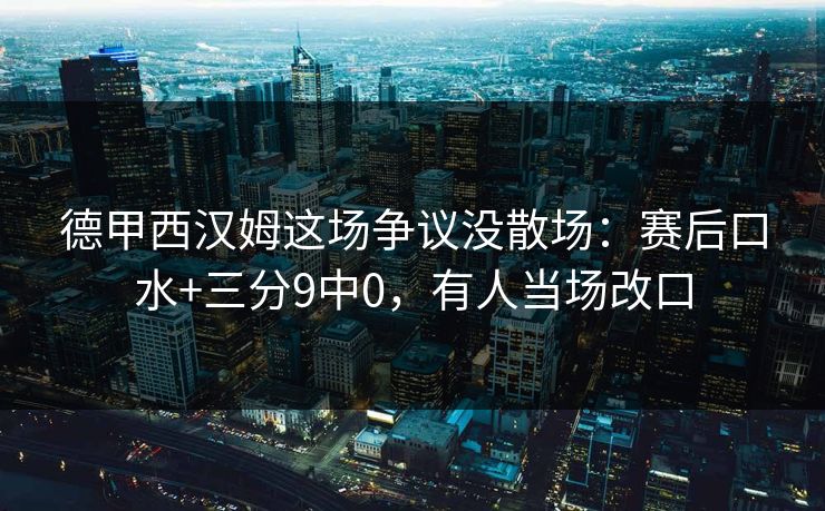 德甲西汉姆这场争议没散场:赛后口水+三分9中0,有人当场改口 德甲西汉姆这场争议没散场:赛后口水+三分9中0,有人当场改口
