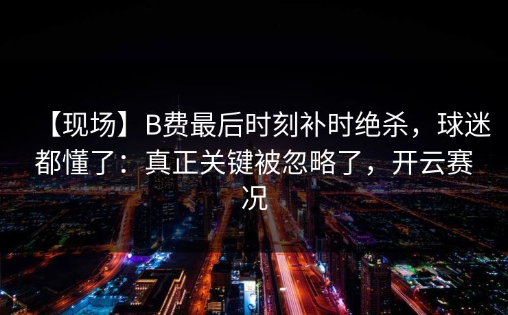 【现场】B费最后时刻补时绝杀,球迷都懂了:真正关键被忽略了,开云赛况 【现场】B费最后时刻补时绝杀,球迷都懂了:真正关键被忽略了,开云赛况