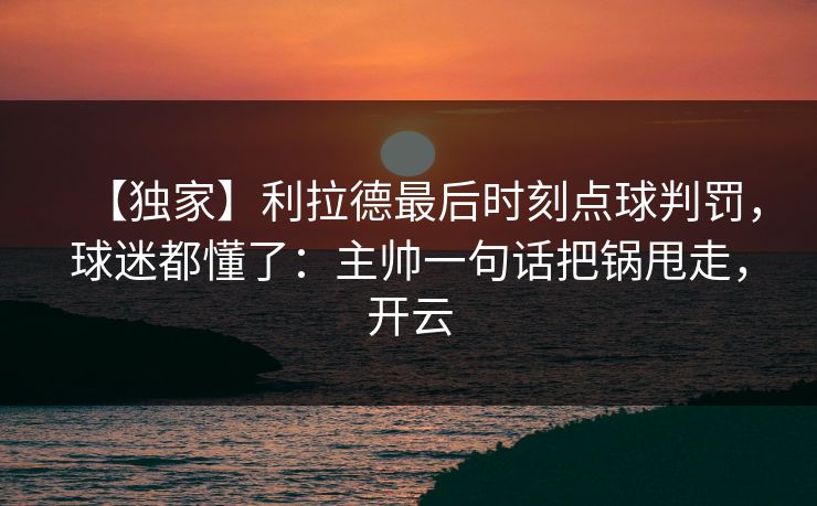 【独家】利拉德最后时刻点球判罚，球迷都懂了：主帅一句话把锅甩走，开云