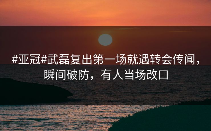 #亚冠#武磊复出第一场就遇转会传闻，瞬间破防，有人当场改口